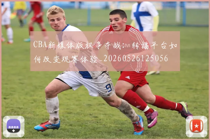 CBA新媒体版权争夺战：转播平台如何改变观赛体验_20260526125056