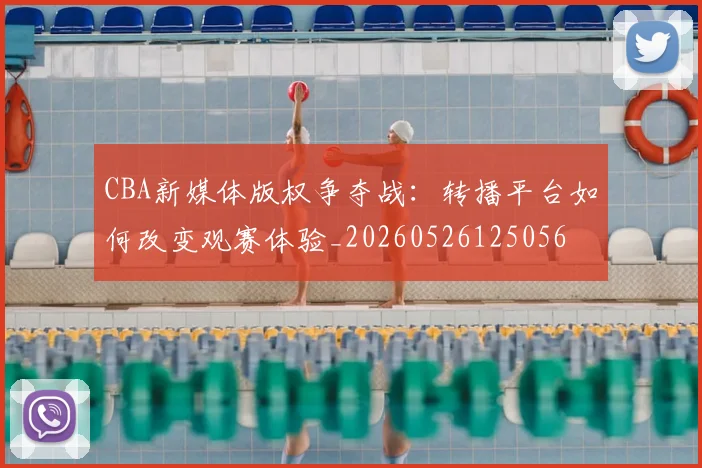 CBA新媒体版权争夺战:转播平台如何改变观赛体验_20260526125056
