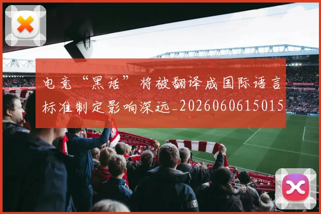 电竞“黑话”将被翻译成国际语言标准制定影响深远_20260606150155