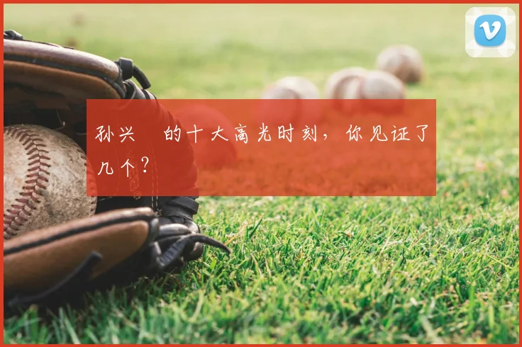 孙兴慜的十大高光时刻，你见证了几个？