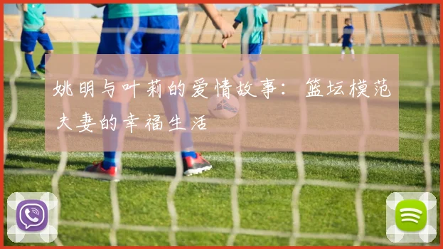 姚明与叶莉的爱情故事：篮坛模范夫妻的幸福生活