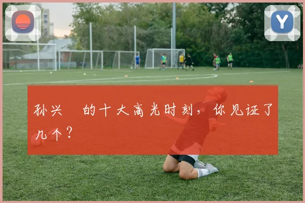 孙兴慜的十大高光时刻，你见证了几个？
