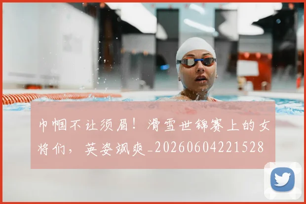 巾帼不让须眉!滑雪世锦赛上的女将们,英姿飒爽_20260604221528
